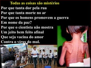 Todas as coisas são mistérios
Por que tanta dor pela rua
Por que tanta morte no ar
Por que os homens promovem a guerra
Em nome da paz?
Por que o cientista não mostra
Um jeito bem feito afinal
Que seja vacina do amor
Contra o vírus do mal.

 