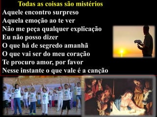 Todas as coisas são mistérios
Aquele encontro surpreso
Aquela emoção ao te ver
Não me peça qualquer explicação
Eu não posso dizer
O que há de segredo amanhã
O que vai ser do meu coração
Te procuro amor, por favor
Nesse instante o que vale é a canção

 