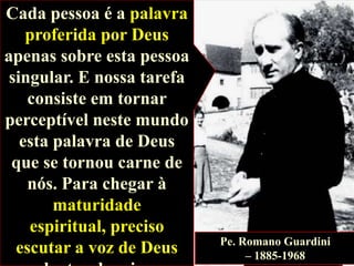 Cada pessoa é a palavra
proferida por Deus
apenas sobre esta pessoa
singular. E nossa tarefa
consiste em tornar
perceptível neste mundo
esta palavra de Deus
que se tornou carne de
nós. Para chegar à
maturidade
espiritual, preciso
escutar a voz de Deus

Pe. Romano Guardini
– 1885-1968

 