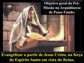 Objetivo geral da PréMissão na Arquidiocese
de Passo Fundo:

Evangelizar a partir de Jesus Cristo, na força
do Espírito Santo em vista do Reino.

 