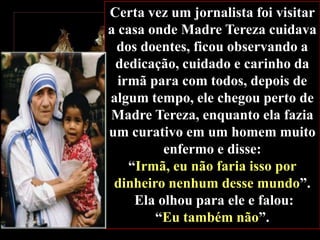 Certa vez um jornalista foi visitar
a casa onde Madre Tereza cuidava
dos doentes, ficou observando a
dedicação, cuidado e carinho da
irmã para com todos, depois de
algum tempo, ele chegou perto de
Madre Tereza, enquanto ela fazia
um curativo em um homem muito
enfermo e disse:
“Irmã, eu não faria isso por
dinheiro nenhum desse mundo”.
Ela olhou para ele e falou:
“Eu também não”.

 