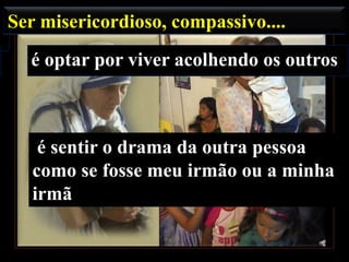 Ser misericordioso, compassivo....

é optar por viver acolhendo os outros

é sentir o drama da outra pessoa
como se fosse meu irmão ou a minha
irmã

 