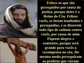 Felizes os que são
perseguidos por causa da
justiça, porque deles é o
Reino do Céu. Felizes
vocês, se forem insultados e
perseguidos, e se disserem
todo tipo de calúnia contra
vocês, por causa de mim.
Fiquem alegres e
contentes, porque será
grande para vocês a
recompensa no céu. Do
mesmo modo perseguiram
os profetas que vieram

 