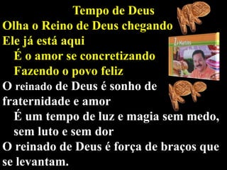 Tempo de Deus
Olha o Reino de Deus chegando
Ele já está aqui
É o amor se concretizando
Fazendo o povo feliz
O reinado de Deus é sonho de
fraternidade e amor
É um tempo de luz e magia sem medo,
sem luto e sem dor
O reinado de Deus é força de braços que
se levantam.

 