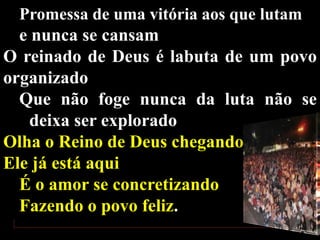 Promessa de uma vitória aos que lutam

e nunca se cansam
O reinado de Deus é labuta de um povo
organizado
Que não foge nunca da luta não se
deixa ser explorado
Olha o Reino de Deus chegando
Ele já está aqui
É o amor se concretizando
Fazendo o povo feliz.

 