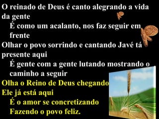O reinado de Deus é canto alegrando a vida
da gente
É como um acalanto, nos faz seguir em
frente
Olhar o povo sorrindo e cantando Javé tá
presente aqui
É gente com a gente lutando mostrando o
caminho a seguir
Olha o Reino de Deus chegando
Ele já está aqui
É o amor se concretizando
Fazendo o povo feliz.

 