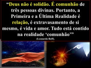 “Deus não é solidão. É comunhão de
três pessoas divinas. Portanto, a
Primeira e a Última Realidade é
relação, é extravasamento de si
mesmo, é vida e amor. Tudo está contido
na realidade „comunhão‟”
(Leonardo Boff).

 