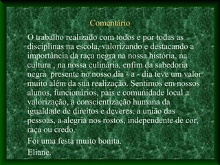 Comentário
O trabalho realizado com todos e por todas as
disciplinas na escola, valorizando e destacando a
importância da raça negra na nossa história, na
cultura , na nossa culinária, enfim da sabedoria
negra presente no nosso dia - a - dia teve um valor
muito além da sua realização. Sentimos em nossos
alunos, funcionários, pais e comunidade local a
valorização, a conscientização humana da
igualdade de direitos e deveres, a união das
pessoas, a alegria nos rostos, independente de cor,
raça ou credo.
Foi uma festa muito bonita.
Eliane.
 