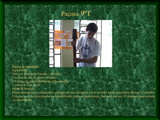 Paçoca 9ºT
Paçoca de amendoim
Ingredientes
500 g de amendoim torrado e sem pele
2 xícaras de chá de açúcar refinado
1/2 xícara de chá de farinha de milho amarela
1 colher de café de sal
Modo de Preparo
Primeiramente torre o amendoim, coloque em uma assadeira e leve ao forno médio para torrar durante 12 minutos
Coloque no pilão, processador ou liquidificador todos os ingredientes, bata bem por uns 10 minutos, para misturar
os ingredientes.
 
