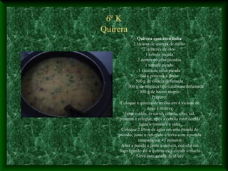 6º K
Quirera
Quirera com costelinha
2 xícaras de quirera de milho
2 colheres de óleo
1 cebola picada
2 dentes de alho picados
1 tomate picado
1 xícara de salsa picada
Sal e pimenta a gosto
500 g de costela defumada
300 g de lingüiça tipo calabresa defumada
300 g de bacon magro
Preparo:
Coloque a quirera de molho em 4 xícaras de
água e reserve
Junte o óleo, as carne, cebola, alho, sal,
pimenta e refogue, após a cebola estar cozida
junte o tomate e a salsa
Coloque 2 litros de água em uma panela de
pressão, junte o refogado e ferva com a panela
tampada por 45 minutos
Abra a panela e junte a quirera, cozinhe em
fogo brando até a quirera esta cozida e macia
Sirva com salada de alface
 