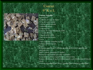 Cuscuz
6º K e L
Cuscuz Salgado
Ingredientes
3 colheres de sopa de óleo
1/2 kg de carne moída
1 cebola, cebola picada
1 pimentão picado
1 copo de leite
2 xícaras de chá de farinha de milho
1/4 xícara de óleo
1 lata de milho verde
1 lata de molho pronto
2 ovos
1 Sal e pimenta vermelha a gosto
1 Queijo ralado a gosto
Preparo
Refogue a carne com 3 colheres de sopa de óleo por 5 minutos em
potência alta.
Junte a cebola, pimentão e o molho.
Retorne ao microondas por mais 5 minutos.
Acrescente os demais ingredientes e misture bem.
Despeje em forma de anel refratária untada e polvilhada com farinha de
rosca.
Leve ao microondas por 10 a 12 minutos para concluir o cozimento.
 