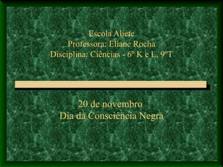 Escola Aliete
Professora: Eliane Rocha
Disciplina: Ciências - 6º K e L, 9ºT
20 de novembro
Dia da Consciência Negra
 