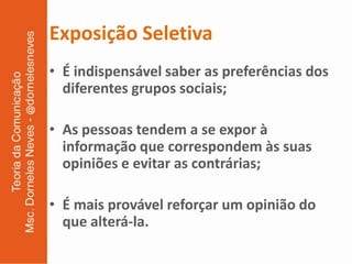 Exposição Seletiva
• É indispensável saber as preferências dos
  diferentes grupos sociais;

• As pessoas tendem a se expor à
  informação que correspondem às suas
  opiniões e evitar as contrárias;

• É mais provável reforçar um opinião do
  que alterá-la.
 