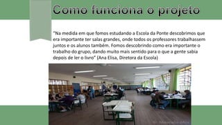“Na medida em que fomos estudando a Escola da Ponte descobrimos que
era importante ter salas grandes, onde todos os professores trabalhassem
juntos e os alunos também. Fomos descobrindo como era importante o
trabalho do grupo, dando muito mais sentido para o que a gente sabia
depois de ler o livro” (Ana Elisa, Diretora da Escola)
 