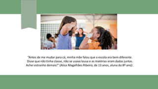 “Antes de me mudar para cá, minha mãe falou que a escola era bem diferente.
Disse que não tinha classe, não se usava lousa e as matérias eram dadas juntas.
Achei estranho demais!” (Alice Magalhães Ribeiro, de 13 anos, aluna do 8º ano) .
 