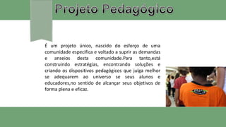 É um projeto único, nascido do esforço de uma
comunidade especifica e voltado a suprir as demandas
e anseios desta comunidade.Para tanto,está
construindo estratégias, encontrando soluções e
criando os dispositivos pedagógicos que julga melhor
se adequarem ao universo se seus alunos e
educadores,no sentido de alcançar seus objetivos de
forma plena e eficaz.
 
