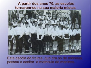 A partir dos anos 70, as escolas
    tornaram-se na sua maioria mistas




Esta escola de freiras, que era só de meninas,
passou a aceitar a matricula de meninos.
 