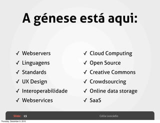A génese está aqui:

               ✓ Webservers           ✓ Cloud Computing
               ✓ Linguagens           ✓ Open Source
               ✓ Standards            ✓ Creative Commons
               ✓ UX Design            ✓ Crowdsourcing
               ✓ Interoperabilidade   ✓ Online data storage
               ✓ Webservices          ✓ SaaS

             Slide: 15                      Célia Leocádio
Thursday, December 9, 2010
 