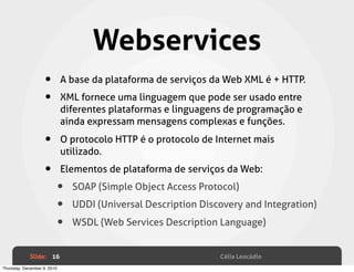Webservices
                    •        A base da plataforma de serviços da Web XML é + HTTP.

                    •        XML fornece uma linguagem que pode ser usado entre
                             diferentes plataformas e linguagens de programação e
                             ainda expressam mensagens complexas e funções.

                    •        O protocolo HTTP é o protocolo de Internet mais
                             utilizado.

                    •        Elementos de plataforma de serviços da Web:

                         •     SOAP (Simple Object Access Protocol)

                         •     UDDI (Universal Description Discovery and Integration)

                         •     WSDL (Web Services Description Language)


             Slide: 16                                          Célia Leocádio
Thursday, December 9, 2010
 