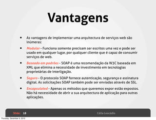 Vantagens
                    •        As vantagens de implementar uma arquitectura de serviços web são
                             inúmeras:

                    •        Modular - Funciona somente precisam ser escritos uma vez e pode ser
                             usado em qualquer lugar, por qualquer cliente que é capaz de consumir
                             serviços de web.

                    •        Baseado em padrões - SOAP é uma recomendação da W3C baseada em
                             XML que elimina a necessidade de investimento em tecnologias
                             proprietárias de interligação.

                    •        Seguro - O protocolo SOAP fornece autenticação, segurança e assinatura
                             digital. As solicitações SOAP também pode ser enviadas através de SSL.

                    •        Encapsulated - Apenas os métodos que queremos expor estão expostos.
                             Não há necessidade de abrir a sua arquitectura de aplicação para outras
                             aplicações.



             Slide: 18                                                   Célia Leocádio
Thursday, December 9, 2010
 