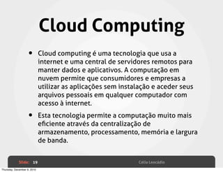 Cloud Computing
                    •        Cloud computing é uma tecnologia que usa a
                             internet e uma central de servidores remotos para
                             manter dados e aplicativos. A computação em
                             nuvem permite que consumidores e empresas a
                             utilizar as aplicações sem instalação e aceder seus
                             arquivos pessoais em qualquer computador com
                             acesso à internet.

                    •        Esta tecnologia permite a computação muito mais
                             eﬁciente através da centralização de
                             armazenamento, processamento, memória e largura
                             de banda.


             Slide: 19                                        Célia Leocádio
Thursday, December 9, 2010
 