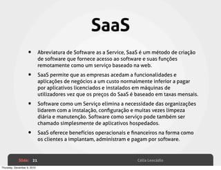 SaaS
                    •        Abreviatura de Software as a Service, SaaS é um método de criação
                             de software que fornece acesso ao software e suas funções
                             remotamente como um serviço baseado na web.

                    •        SaaS permite que as empresas acedam a funcionalidades e
                             aplicações de negócios a um custo normalmente inferior a pagar
                             por aplicativos licenciados e instalados em máquinas de
                             utilizadores vez que os preços do SaaS é baseado em taxas mensais.

                    •        Software como um Serviço elimina a necessidade das organizações
                             lidarem com a instalação, conﬁguração e muitas vezes limpeza
                             diária e manutenção. Software como serviço pode também ser
                             chamado simplesmente de aplicativos hospedados.

                    •        SaaS oferece benefícios operacionais e ﬁnanceiros na forma como
                             os clientes a implantam, administram e pagam por software.


             Slide: 21                                                Célia Leocádio
Thursday, December 9, 2010
 