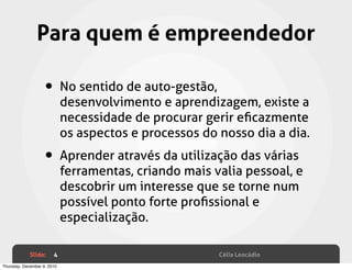 Para quem é empreendedor

                    • No sentido de auto-gestão,
                             desenvolvimento e aprendizagem, existe a
                             necessidade de procurar gerir eﬁcazmente
                             os aspectos e processos do nosso dia a dia.

                    • Aprender através da utilização das várias
                             ferramentas, criando mais valia pessoal, e
                             descobrir um interesse que se torne num
                             possível ponto forte proﬁssional e
                             especialização.

             Slide:     4                               Célia Leocádio
Thursday, December 9, 2010
 