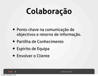 Colaboração

                    • Ponto chave na comunicação de
                             objectivos e retorno de informação.

                    • Partilha de Conhecimento
                    • Espirito de Equipa
                    • Envolver o Cliente

             Slide:     5                            Célia Leocádio
Thursday, December 9, 2010
 