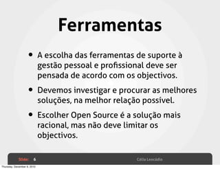 Ferramentas
                    • A escolha das ferramentas de suporte à
                             gestão pessoal e proﬁssional deve ser
                             pensada de acordo com os objectivos.

                    • Devemos investigar e procurar as melhores
                             soluções, na melhor relação possível.

                    • Escolher Open Source é a solução mais
                             racional, mas não deve limitar os
                             objectivos.

             Slide:     6                               Célia Leocádio
Thursday, December 9, 2010
 