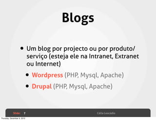 Blogs

                    • Um blog por projecto ou por produto/
                             serviço (esteja ele na Intranet, Extranet
                             ou Internet)

                         • Wordpress (PHP, Mysql, Apache)
                         • Drupal (PHP, Mysql, Apache)

             Slide:     7                             Célia Leocádio
Thursday, December 9, 2010
 