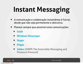 Instant Messaging
                    •        A comunicação e colaboração instantânea é fulcral,
                             desde que não seja permanente e obtrusiva.

                    •        Planear sempre que possível estas comunicações.

                         •     Gtalk

                         •     Windows Messenger

                         •     Skype

                         •     Pidgin

                         •     Jabber (XMPP-The Extensible Messaging and
                               Presence Protocol)


             Slide:     8                                     Célia Leocádio
Thursday, December 9, 2010
 