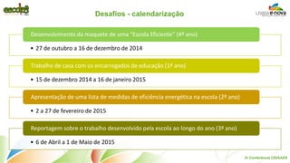 Desafios - calendarização 
•27 de outubro a 16 de dezembro de 2014 
Desenvolvimento da maquete de uma “Escola Eficiente” (4º ano) 
•15 de dezembro 2014 a 16 de janeiro 2015 
Trabalho de casa com os encarregados de educação (1º ano) 
•2 a 27 de fevereiro de 2015 
Apresentação de uma lista de medidas de eficiência energética na escola (2º ano) 
•6 de Abril a 1 de Maio de 2015 
Reportagem sobre o trabalho desenvolvido pela escola ao longo do ano (3º ano) 
IV Conferência CIDAADS  