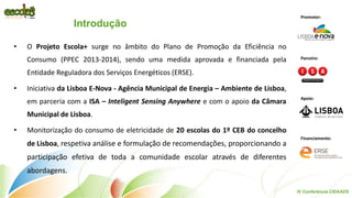 Introdução 
•O Projeto Escola+ surge no âmbito do Plano de Promoção da Eficiência no Consumo (PPEC 2013-2014), sendo uma medida aprovada e financiada pela Entidade Reguladora dos Serviços Energéticos (ERSE). 
•Iniciativa da Lisboa E-Nova - Agência Municipal de Energia – Ambiente de Lisboa, em parceria com a ISA – Inteligent Sensing Anywhere e com o apoio da Câmara Municipal de Lisboa. 
•Monitorização do consumo de eletricidade de 20 escolas do 1º CEB do concelho de Lisboa, respetiva análise e formulação de recomendações, proporcionando a participação efetiva de toda a comunidade escolar através de diferentes abordagens. 
IV Conferência CIDAADS 
Promotor: 
Parceiro: 
Apoio: 
Financiamento:  
