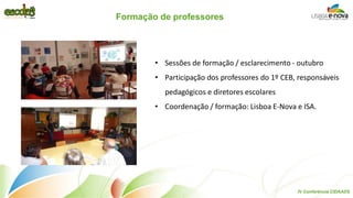 Formação de professores 
•Sessões de formação / esclarecimento - outubro 
•Participação dos professores do 1º CEB, responsáveis pedagógicos e diretores escolares 
•Coordenação / formação: Lisboa E-Nova e ISA. 
IV Conferência CIDAADS  