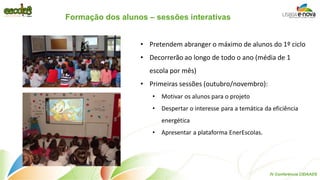 Formação dos alunos – sessões interativas 
•Pretendem abranger o máximo de alunos do 1º ciclo 
•Decorrerão ao longo de todo o ano (média de 1 escola por mês) 
•Primeiras sessões (outubro/novembro): 
•Motivar os alunos para o projeto 
•Despertar o interesse para a temática da eficiência energética 
•Apresentar a plataforma EnerEscolas. 
IV Conferência CIDAADS  