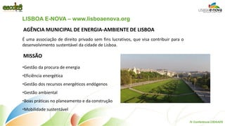 AGÊNCIA MUNICIPAL DE ENERGIA-AMBIENTE DE LISBOA 
MISSÃO 
É uma associação de direito privado sem fins lucrativos, que visa contribuir para o desenvolvimento sustentável da cidade de Lisboa. 
•Gestão da procura de energia 
•Eficiência energética 
•Gestão dos recursos energéticos endógenos 
•Gestão ambiental 
•Boas práticas no planeamento e da construção 
•Mobilidade sustentável 
LISBOA E-NOVA – www.lisboaenova.org 
IV Conferência CIDAADS  