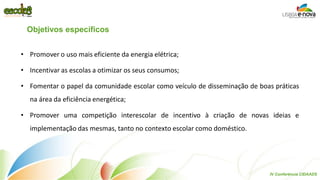 •Promover o uso mais eficiente da energia elétrica; 
•Incentivar as escolas a otimizar os seus consumos; 
•Fomentar o papel da comunidade escolar como veículo de disseminação de boas práticas na área da eficiência energética; 
•Promover uma competição interescolar de incentivo à criação de novas ideias e implementação das mesmas, tanto no contexto escolar como doméstico. 
Objetivos específicos 
IV Conferência CIDAADS  