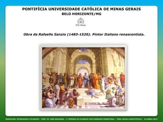 PONTIFÍCIA UNIVERSIDADE CATÓLICA DE MINAS GERAIS
BELO HORIZONTE/MG
DISCIPLINA: INTRODUÇÃO À FILOSOFIA – PROF. PE. JOÃO NOGUEIRA – 1º PERÍODO DE FILOSOFIA COM FORMAÇÃO PRESBITERAL – TEMA: ESCOLA ARISTOTÉLICA – 23/ABRIL/2013
Obra de Rafaello Sanzio (1483-1520). Pintor Italiano renascentista.
 
