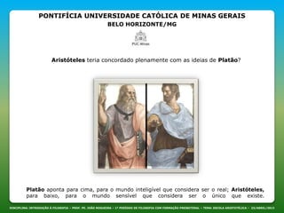 PONTIFÍCIA UNIVERSIDADE CATÓLICA DE MINAS GERAIS
BELO HORIZONTE/MG
DISCIPLINA: INTRODUÇÃO À FILOSOFIA – PROF. PE. JOÃO NOGUEIRA – 1º PERÍODO DE FILOSOFIA COM FORMAÇÃO PRESBITERAL – TEMA: ESCOLA ARISTOTÉLICA – 23/ABRIL/2013
Aristóteles teria concordado plenamente com as ideias de Platão?
Platão aponta para cima, para o mundo inteligível que considera ser o real; Aristóteles,
para baixo, para o mundo sensível que considera ser o único que existe.
 