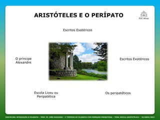 ARISTÓTELES E O PERÍPATO
DISCIPLINA: INTRODUÇÃO À FILOSOFIA – PROF. PE. JOÃO NOGUEIRA – 1º PERÍODO DE FILOSOFIA COM FORMAÇÃO PRESBITERAL – TEMA: ESCOLA ARISTOTÉLICA – 23/ABRIL/2013
Os peripatéticos
O príncipe
Alexandre
Escritos Exotéricos
Escritos Esotéricos
Escola Liceu ou
Peripatética
 