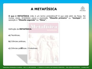 A METAFÍSICA
DISCIPLINA: INTRODUÇÃO À FILOSOFIA – PROF. PE. JOÃO NOGUEIRA – 1º PERÍODO DE FILOSOFIA COM FORMAÇÃO PRESBITERAL – TEMA: ESCOLA ARISTOTÉLICA – 23/ABRIL/2013
O que é METAFÍSICA (não é um termo aristotélico)? O que está além da física. Por
muitas vezes, Aristóteles usava a expressão “filosofia primeira” ou “teologia”, em
oposição à “filosofia segunda” ou “física”.
Definição da METAFÍSICA:
a) Teoréticas;
b) Ciências práticas;
c) Ciências poIÉticas / Produtivas;
 