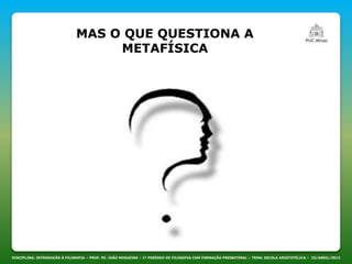 MAS O QUE QUESTIONA A
METAFÍSICA
DISCIPLINA: INTRODUÇÃO À FILOSOFIA – PROF. PE. JOÃO NOGUEIRA – 1º PERÍODO DE FILOSOFIA COM FORMAÇÃO PRESBITERAL – TEMA: ESCOLA ARISTOTÉLICA – 23/ABRIL/2013
 