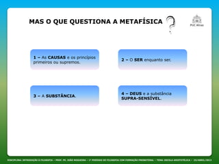 MAS O QUE QUESTIONA A METAFÍSICA
DISCIPLINA: INTRODUÇÃO À FILOSOFIA – PROF. PE. JOÃO NOGUEIRA – 1º PERÍODO DE FILOSOFIA COM FORMAÇÃO PRESBITERAL – TEMA: ESCOLA ARISTOTÉLICA – 23/ABRIL/2013
1 – As CAUSAS e os princípios
primeiros ou supremos.
3 – A SUBSTÂNCIA.
2 – O SER enquanto ser.
4 – DEUS e a substância
SUPRA-SENSÍVEL.
 