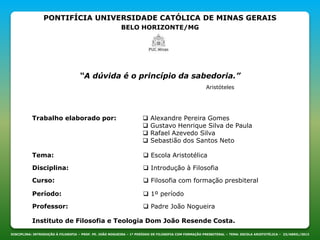 PONTIFÍCIA UNIVERSIDADE CATÓLICA DE MINAS GERAIS
BELO HORIZONTE/MG
DISCIPLINA: INTRODUÇÃO À FILOSOFIA – PROF. PE. JOÃO NOGUEIRA – 1º PERÍODO DE FILOSOFIA COM FORMAÇÃO PRESBITERAL – TEMA: ESCOLA ARISTOTÉLICA – 23/ABRIL/2013
“A dúvida é o princípio da sabedoria.”
Aristóteles
Trabalho elaborado por:  Alexandre Pereira Gomes
 Gustavo Henrique Silva de Paula
 Rafael Azevedo Silva
 Sebastião dos Santos Neto
Disciplina:  Introdução à Filosofia
Curso:  Filosofia com formação presbiteral
Período:  1º período
Professor:  Padre João Nogueira
Instituto de Filosofia e Teologia Dom João Resende Costa.
Tema:  Escola Aristotélica
 