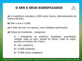 O SER E SEUS SIGNIFICADOS
DISCIPLINA: INTRODUÇÃO À FILOSOFIA – PROF. PE. JOÃO NOGUEIRA – 1º PERÍODO DE FILOSOFIA COM FORMAÇÃO PRESBITERAL – TEMA: ESCOLA ARISTOTÉLICA – 23/ABRIL/2013
a) A metafísica considera o SER como inteiro, diferentemente de
outras ciências;
b) Mas o que é o SER;
c) O SER não tem um apenas, mas múltiplos significados;
d) Tábua de Aristóteles - categorias:
1 - Substância ou essência; qualidade; quantidade;
relação; ação ou agir; paixão ou sofrer; onde ou lugar;
quando ou tempo; ter e fazer;
2 - Ato e potência;
3 - O SER acidental;
4 - O SER como verdadeiro.
 