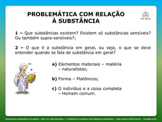 PROBLEMÁTICA COM RELAÇÃO
À SUBSTÂNCIA
DISCIPLINA: INTRODUÇÃO À FILOSOFIA – PROF. PE. JOÃO NOGUEIRA – 1º PERÍODO DE FILOSOFIA COM FORMAÇÃO PRESBITERAL – TEMA: ESCOLA ARISTOTÉLICA – 23/ABRIL/2013
1 – Que substâncias existem? Existem só substâncias sensíveis?
Ou também supra-sensíveis?;
2 – O que é a substância em geral, ou seja, o que se deve
entender quando se fala de substância em geral?
a) Elementos materiais – matéria
– naturalistas;
b) Forma – Platônicos;
c) O indivíduo e a coisa completa
– Homem comum.
 