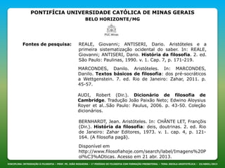 PONTIFÍCIA UNIVERSIDADE CATÓLICA DE MINAS GERAIS
BELO HORIZONTE/MG
DISCIPLINA: INTRODUÇÃO À FILOSOFIA – PROF. PE. JOÃO NOGUEIRA – 1º PERÍODO DE FILOSOFIA COM FORMAÇÃO PRESBITERAL – TEMA: ESCOLA ARISTOTÉLICA – 23/ABRIL/2013
Fontes de pesquisa: REALE, Giovanni; ANTISERI, Dario. Aristóteles e a
primeira sistematização ocidental do saber. In: REALE,
Giovanni; ANTISERI, Dario. História da filosofia. 2. ed.
São Paulo: Paulinas, 1990. v. 1. Cap. 7, p. 171-219.
MARCONDES, Danilo. Aristóteles. In: MARCONDES,
Danilo. Textos básicos de filosofia: dos pré-socráticos
a Wettgenstein. 7. ed. Rio de Janeiro: Zahar, 2011. p.
45-57.
AUDI, Robert (Dir.). Dicionário de filosofia de
Cambridge. Tradução João Paixão Neto; Edwino Aloysius
Royer et al..São Paulo: Paulus, 2006. p. 43-50. Coleção
dicionários.
BERNHARDT, Jean. Aristóteles. In: CHÂNTE LET, Françõis
(Dir.). História da filosofia: deis, doutrinas. 2. ed. Rio
de Janeiro: Zahar Editores, 1973. v. 1. cap. 4, p. 121-
164. (A filosofia pagã).
Disponível em
http://www.filosofiahoje.com/search/label/Imagens%20P
ol%C3%ADticas. Acesso em 21 abr. 2013.
 