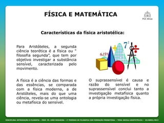 FÍSICA E MATEMÁTICA
DISCIPLINA: INTRODUÇÃO À FILOSOFIA – PROF. PE. JOÃO NOGUEIRA – 1º PERÍODO DE FILOSOFIA COM FORMAÇÃO PRESBITERAL – TEMA: ESCOLA ARISTOTÉLICA – 23/ABRIL/2013
Características da física aristotélica:
Para Aristóteles, a segunda
ciência teorética é a física ou “
filosofia segunda”, que tem por
objetivo investigar a substância
sensível, caracterizada pelo
movimento.
A física é a ciência das formas e
das essências, se comparada
com a física moderna, a de
Aristóteles, mais do que uma
ciência, revela-se uma ontologia
ou metafísica do sensível.
O suprassensível é causa e
razão do sensível e no
suprassensível conclui tanto a
investigação metafísica quanto
a própria investigação física.
 