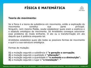 DISCIPLINA: INTRODUÇÃO À FILOSOFIA – PROF. PE. JOÃO NOGUEIRA – 1º PERÍODO DE FILOSOFIA COM FORMAÇÃO PRESBITERAL – TEMA: ESCOLA ARISTOTÉLICA – 23/ABRIL/2013
Teoria do movimento:
FÍSICA E MATEMÁTICA
Se a física é a teoria da substância em movimento, então a explicação do
movimento constitui sua parte principal.
Ninguém, nem mesmo Platão, soube estabelecer quais eram a essência e
o estatuto ontológico do movimento. Só Aristóteles consegue solucionar
esse problema de modo brilhante. O ato ou a transformação em ato
daquilo que é potência enquanto tal.
Aristóteles estabelece quais são todas as possíveis formas de movimento
e qual é a sua estrutura ontológica.
Formas de mutação:
1) a mutação segundo a substância é “a geração e corrupção;
2) a mutação segundo a qualidade é “alteração”;
3) a mutação segundo a quantidade é “o aumento e a diminuição”;
4) a mutação segundo o lugar é “a translação”. ”
 