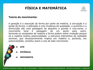 DISCIPLINA: INTRODUÇÃO À FILOSOFIA – PROF. PE. JOÃO NOGUEIRA – 1º PERÍODO DE FILOSOFIA COM FORMAÇÃO PRESBITERAL – TEMA: ESCOLA ARISTOTÉLICA – 23/ABRIL/2013
Teoria do movimento:
FÍSICA E MATEMÁTICA
A geração é a assunção da forma por parte da matéria, a corrupção é a
perda da forma; a alteração é uma mudança da qualidade; o aumento e a
diminuição são uma passagem de pequeno a grande e vice-versa; o
movimento local é passagem de um ponto para outro.
Somente os compostos de matéria e forma podem sofrer mutação porque
só a matéria implica potencialidade: a estrutura hilemórfica da realidade
sensível, que necessariamente implica em matéria e, portanto, em
potencialidade, constitui assim a raiz de todo movimento.
MOVIMENTO
ATO
POTÊNCIA
 